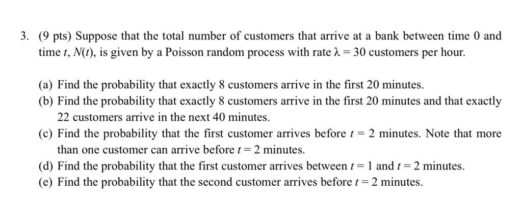 3. (9 pts) Suppose that the total number of customers that arrive at a bank between time 0 and time t, N(t), is given by a Poisson random process with rate ? = 30 customers per hour.

(a) Find the probability that exactly 8 customers arrive in the first 20 minutes.
(b) Find the probability that exactly 8 customers arrive in the first 20 minutes and that exactly 22 customers arrive in the next 40 minutes.
(c) Find the probability that the first customer arrives before t = 2 minutes. Note that more than one customer can arrive before t = 2 minutes.
(d) Find the probability that the first customer arrives between t = 1 and t = 2 minutes.
(e) Find the probability that the second customer arrives before t = 2 minutes.