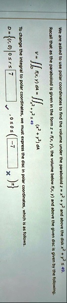 we are asked to use polar coordinates to find the volume under the paraboloid z x2 y2 and above the disk x2 y2 leq 49 recall that as the paraboloid is given in the form z fx y the volume bel 98856