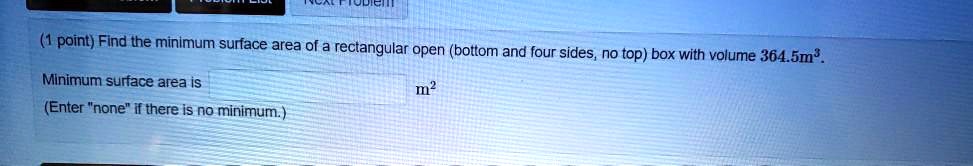 Find the minimum surface area of a rectangular open (bottom and four sides, no top) box with volume 364.5m³. Minimum surface area is m² (Enter "none" if there is no minimum.)
