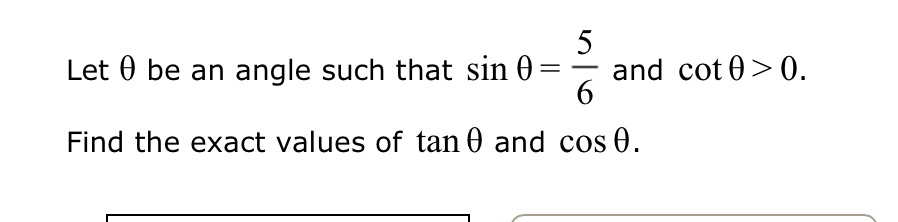 Let θ be an angle such that sinθ = (5)/(6) and cotθ > 0.
Find the exact values of tanθ and cosθ.