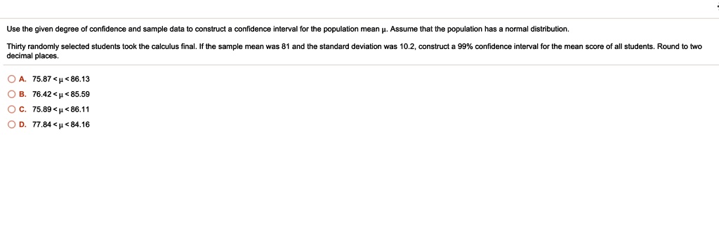 Use the given degree of confidence and sample data to construct a confidence interval for the population mean ?. Assume that the population has a normal distribution. Thirty randomly selected students took the calculus final. If the sample mean was 81 and the standard deviation was 10.2, construct a 99% confidence interval for the mean score of all students. Round to two decimal places. A. 75.87 < ? < 86.13 B. 76.42 < ? < 85.59 C. 75.89 < ? < 86.11 D. 77.84 < ? < 84.16