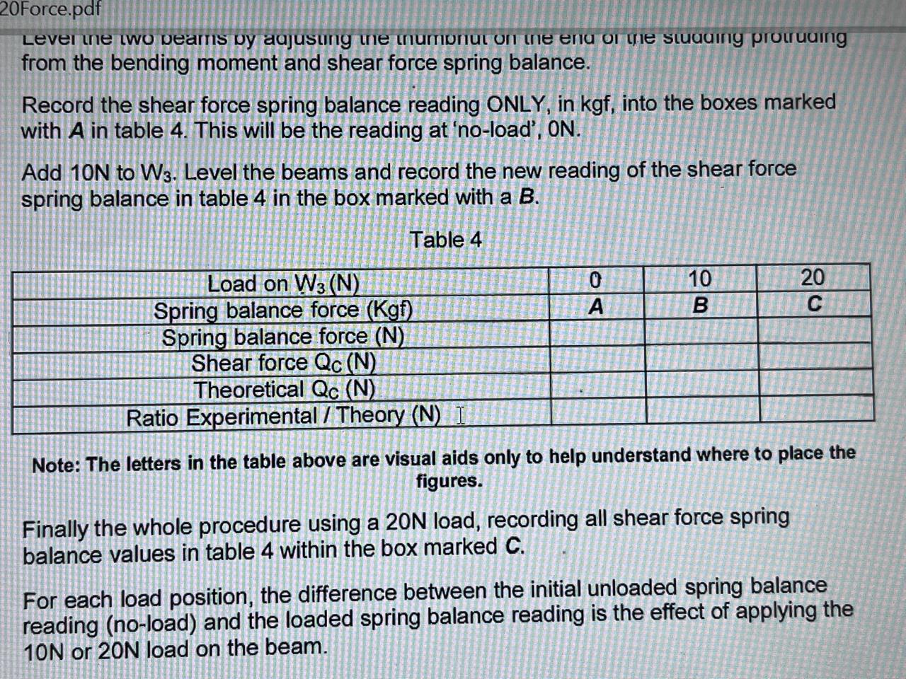 20Force.pdf
Lever the two peams by aajusting the mumpnut on the enia of the stuauing protruaing from the bending moment and shear force spring balance.

Record the shear force spring balance reading ONLY, in kgf, into the boxes marked with A in table 4. This will be the reading at 'no-load', ON.

Add 10  N to W3. Level the beams and record the new reading of the shear force spring balance in table 4 in the box marked with a B.
Table 4

Load on W3(𝐍)     0     10     20 

Spring balance force (Kg)     A     B     C 

Spring balance force (𝐍)             

Shear force Qc( N)             

Theoretical Q         

Ratio Experimental / Theory (N) I             



Note: The letters in the table above are visual aids only to help understand where to place the figures.

Finally the whole procedure using a 20  N load, recording all shear force spring balance values in table 4 within the box marked C.

For each load position, the difference between the initial unloaded spring balance reading (no-load) and the loaded spring balance reading is the effect of applying the 10  N or 20  N load on the beam.