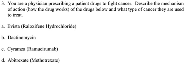 3. You are a physician prescribing a patient drugs to fight cancer. Describe the mechanism of action (how the drug works) of the drugs below and what type of cancer they are used to treat.

a. Evista (Raloxifene Hydrochloride)

b. Dactinomycin

c. Cyramza (Ramucirumab)

d. Abitrexate (Methotrexate)