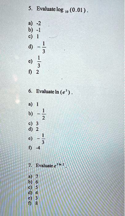 5. Evaluate log10 (0.01). 
a) -2
b) -1
c) 1
d) -(1)/(3)
e) (1)/(3)
f) 2
6. Evaluate ln(e^3).
a) 1
b) -(1)/(2)
c) 3
d) 2
e) -(1)/(3)
f) -4
7. Evaluate e^3ln2
a) 7
b) 6
c) 5
d) 4
e) 3
f) 8