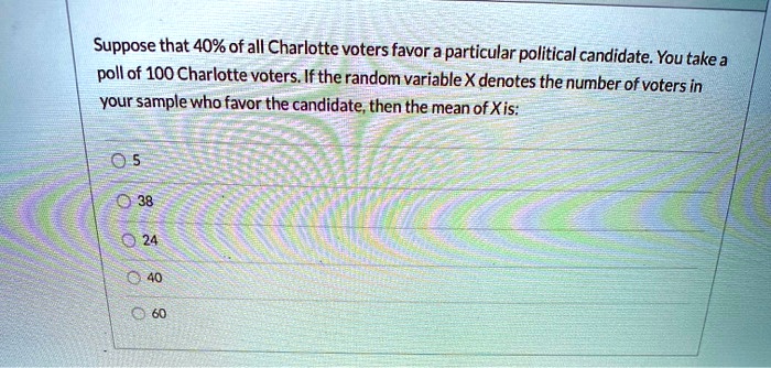 Suppose that 40% of all Charlotte voters favor a particular political candidate. You take a poll of 100 Charlotte voters. If the random variable X denotes the number of voters in your sample who favor the candidate, then the mean of X is:

5
38
24
40
60