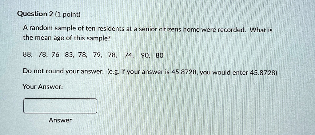 Question 2 (1 point)
A random sample of ten residents at a senior citizens home were recorded. What is
the mean age of this sample?
88, 78, 76, 83, 78, 79, 78, 74, 90, 80
Do not round your answer. (e.g. if your answer is 45.8728, you would enter 45.8728)
Your Answer:
Answer