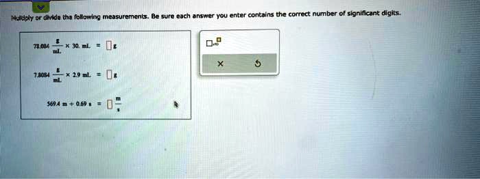 Multiply or divide the following measurements. Be sure each answer you enter contains the correct number of significant digits.
78.084 (g)/(mL) ×30. mL =  g
7.8084 (g)/(mL) ×2.9 mL =  g
569.4 m ÷0.69 s =  (m)/(s)