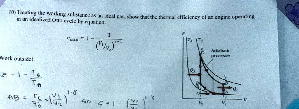 10) Treating the working substance as an ideal gas, show that the thermal efficiency of an engine operating
in an idealized Otto cycle by equation:
eotto = 1 - (1)/((V1/V2)^γ - 1)
Work outside)
e = 1 - (Tc)/(TH)
AB = (Tc)/(TH) ((V1)/(V2))^1 - γ so e = 1 - ((V1)/(V2))^1 - γ