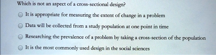 Which is not an aspect of a cross-sectional design?

It is appropriate for measuring the extent of change in a problem
Data will be collected from a study population at one point in time
Researching the prevalence of a problem by taking a cross-section of the population
It is the most commonly used design in the social sciences