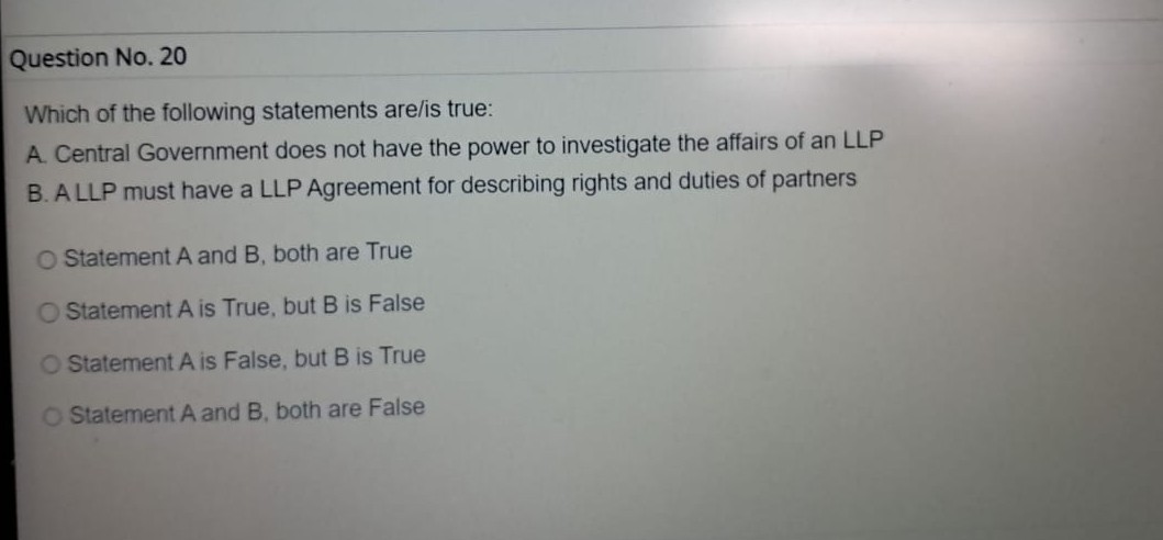 Question No. 20
Which of the following statements are/is true:
A. Central Government does not have the power to investigate the affairs of an LLP
B. A LLP must have a LLP Agreement for describing rights and duties of partners
Statement A and B, both are True
Statement A is True, but B is False
Statement A is False, but B is True
Statement A and B, both are False