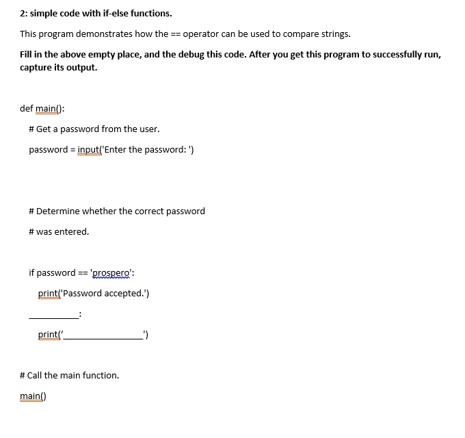 2: simple code with if-else functions.
This program demonstrates how the == operator can be used to compare strings.
Fill in the above empty place, and the debug this code. After you get this program to successfully run,
capture its output.
def main():
# Get a password from the user.
password = input('Enter the password: ')
# Determine whether the correct password
# was entered.
if password == 'prospero':
print('Password accepted.')
print(': 
# Call the main function.
main()
')