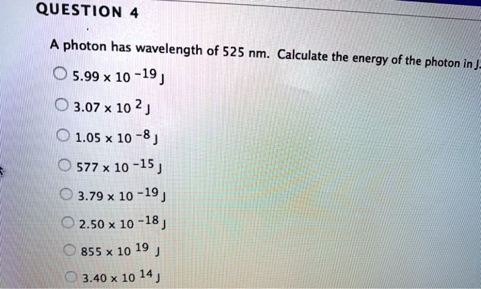 QUESTION 4
A photon has wavelength of 525 nm. Calculate the energy of the photon in J.
5.99 x 10^-19 J
3.07 x 10^2 J
1.05 x 10^-8 J
577 x 10^-15 J
3.79 x 10^-19 J
2.50 x 10^-18 J
855 x 10^19 J
3.40 x 10^14 J