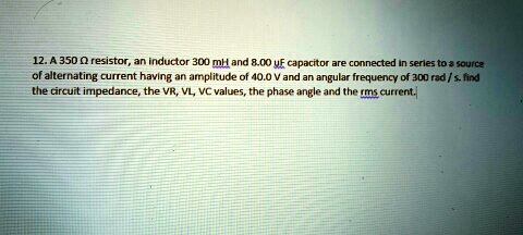 12. A 350 ? resistor, an inductor 300 mH and 8.00 ?F capacitor are connected in series to a source of alternating current having an amplitude of 40.0 V and an angular frequency of 300 rad / s. find the circuit impedance, the VR, VL, VC values, the phase angle and the rms current.