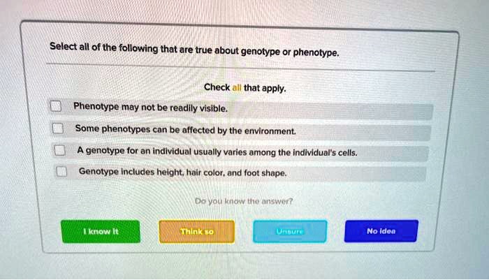 Select all of the following that are true about genotype or phenotype.
Check all that apply.
Phenotype may not be readily visible.
Some phenotypes can be affected by the environment.
A genotype for an individual usually varies among the individual's cells.
Genotype includes height, hair color, and foot shape.
Do you know the answer?
I know it
Think so
Unsure
No idea
