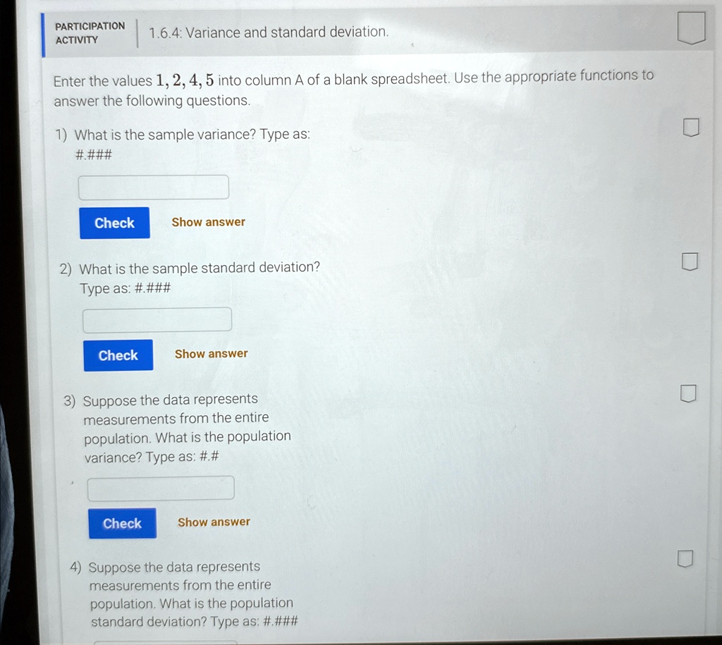 PARTICIPATION
ACTIVITY
1.6.4: Variance and standard deviation.
Enter the values 1, 2, 4, 5 into column A of a blank spreadsheet. Use the appropriate functions to
answer the following questions.
1) What is the sample variance? Type as:
#.###
Check
Show answer
2) What is the sample standard deviation?
Type as: #.###
Check
Show answer
3) Suppose the data represents
measurements from the entire
population. What is the population
variance? Type as: #.#
Check
Show answer
4) Suppose the data represents
measurements from the entire
population. What is the population
standard deviation? Type as: #.###