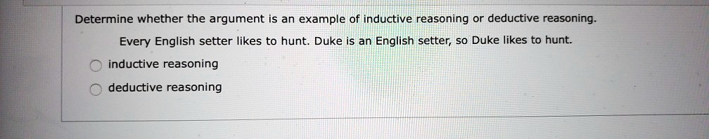 Determine whether the argument is an example of inductive reasoning or deductive reasoning. Every English setter likes to hunt. Duke is an English setter, so Duke likes to hunt. inductive reasoning deductive reasoning