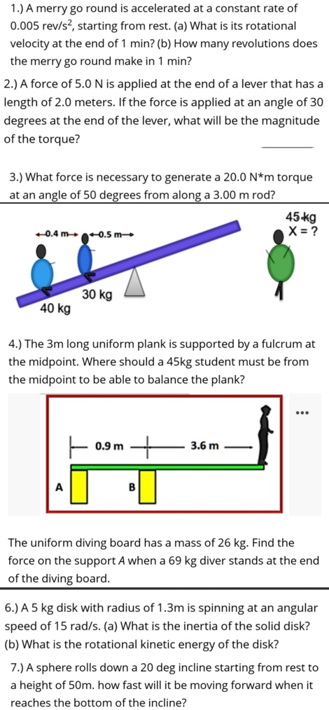 1.) A merry go round is accelerated at a constant rate of
0.005 rev/s², starting from rest. (a) What is its rotational
velocity at the end of 1 min? (b) How many revolutions does
the merry go round make in 1 min?
2.) A force of 5.0 N is applied at the end of a lever that has a
length of 2.0 meters. If the force is applied at an angle of 30
degrees at the end of the lever, what will be the magnitude
of the torque?
3.) What force is necessary to generate a 20.0 N*m torque
at an angle of 50 degrees from along a 3.00 m rod?
+0.4 m -0.5 m?
30 kg
40 kg
45 kg
X = ?
4.) The 3m long uniform plank is supported by a fulcrum at
the midpoint. Where should a 45kg student must be from
the midpoint to be able to balance the plank?
0.9 m
+
3.6 m
A
B
The uniform diving board has a mass of 26 kg. Find the
force on the support A when a 69 kg diver stands at the end
of the diving board.
6.) A 5 kg disk with radius of 1.3m is spinning at an angular
speed of 15 rad/s. (a) What is the inertia of the solid disk?
(b) What is the rotational kinetic energy of the disk?
7.) A sphere rolls down a 20 deg incline starting from rest to
a height of 50m. how fast will it be moving forward when it
reaches the bottom of the incline?