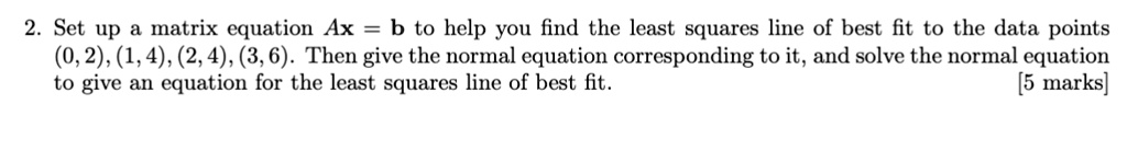 2. Set up a matrix equation Ax = b to help you find the least squares line of best fit to the data points (0, 2), (1, 4), (2, 4), (3, 6). Then give the normal equation corresponding to it, and solve the normal equation to give an equation for the least squares line of best fit. [5 marks]
