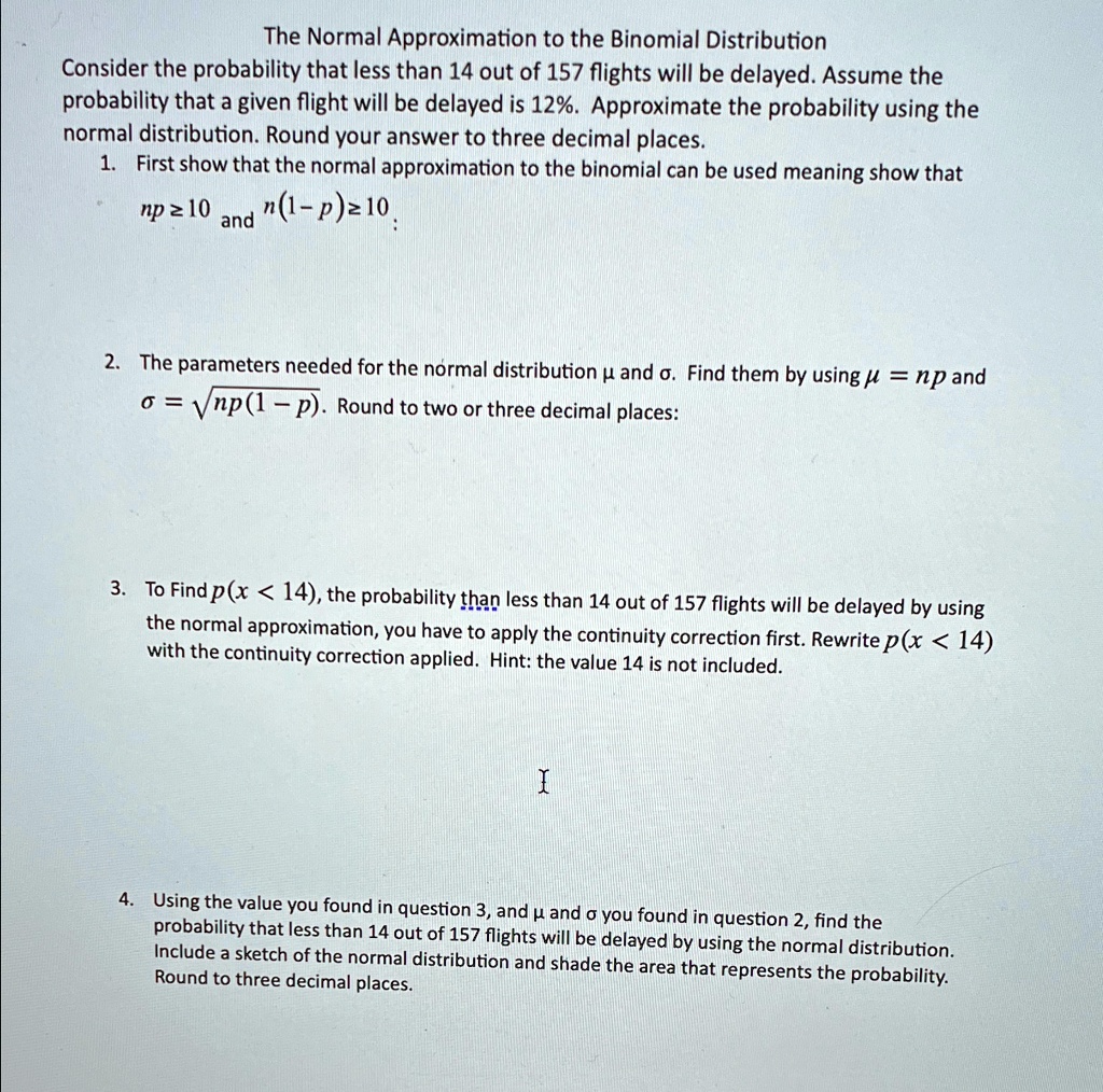The Normal Approximation to the Binomial Distribution
Consider the probability that less than 14 out of 157 flights will be delayed. Assume the
probability that a given flight will be delayed is 12%. Approximate the probability using the
normal distribution. Round your answer to three decimal places.
1. First show that the normal approximation to the binomial can be used meaning show that
np≥10 and n(1-p)≥10
2. The parameters needed for the normal distribution μ and σ. Find them by using μ = np and
σ = √(np(1 - p)). Round to two or three decimal places:
3. To Find p(x < 14), the probability than less than 14 out of 157 flights will be delayed by using
the normal approximation, you have to apply the continuity correction first. Rewrite p(x < 14)
with the continuity correction applied. Hint: the value 14 is not included.
I
4. Using the value you found in question 3, and μ and σ you found in question 2, find the
probability that less than 14 out of 157 flights will be delayed by using the normal distribution.
Include a sketch of the normal distribution and shade the area that represents the probability.
Round to three decimal places.