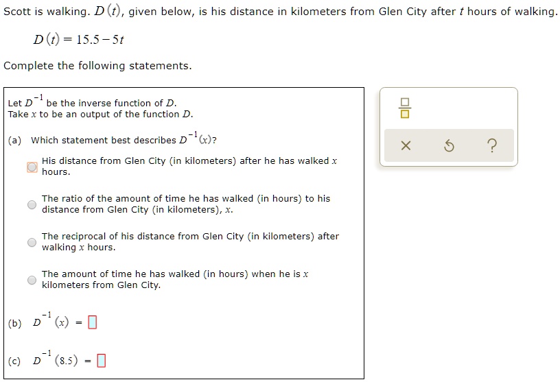Scott is walking. D(t), given below, is his distance in kilometers from Glen City after t hours of walking.
D(t) = 15.5 - 5t
Complete the following statements.
Let D^-1 be the inverse function of D.
Take x to be an output of the function D.
(a) Which statement best describes D^-1(x)?
His distance from Glen City (in kilometers) after he has walked x hours.
The ratio of the amount of time he has walked (in hours) to his distance from Glen City (in kilometers), x.
The reciprocal of his distance from Glen City (in kilometers) after walking x hours.
The amount of time he has walked (in hours) when he is x kilometers from Glen City.
(b) D^-1(x) =
(c) D^-1(8.5) =