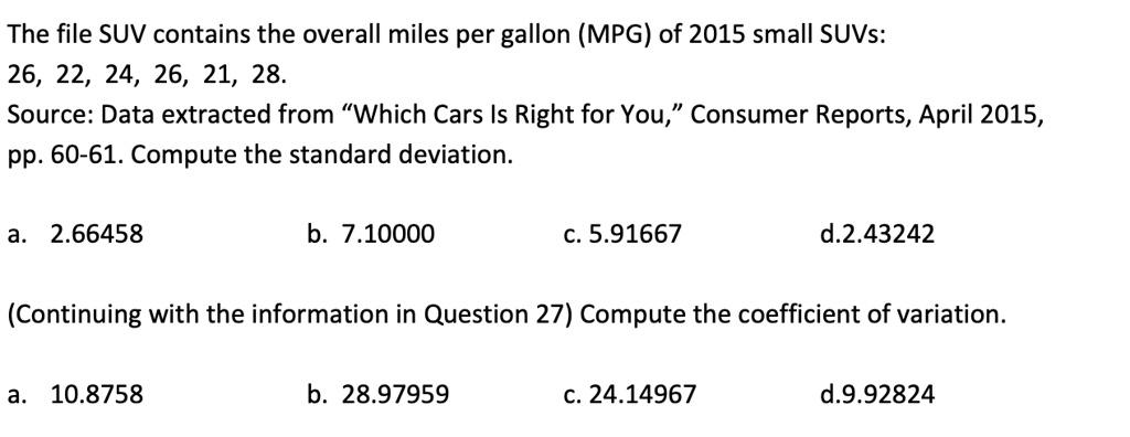 The file SUV contains the overall miles per gallon (MPG) of 2015 small SUVs: 26, 22, 24, 26, 21, 28. Source: Data extracted from "Which Cars Is Right for You," Consumer Reports, April 2015, pp. 60-61. Compute the standard deviation.
a. 2.66458
b. 7.10000
c. 5.91667
d. 2.43242
(Continuing with the information in Question 27) Compute the coefficient of variation.
a. 10.8758
b. 28.97959
c. 24.14967
d. 9.92824