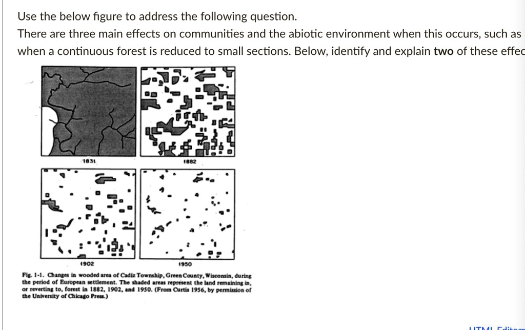 Use the below figure to address the following question.
There are three main effects on communities and the abiotic environment when this occurs, such as when a continuous forest is reduced to small sections. Below, identify and explain two of these effects.
1831
1882
1902
1950
Fig. 1-1. Changes in wooded area of Cadiz Township, Green County, Wisconsin, during the period of European settlement. The shaded areas represent the land remaining in, or reverting to, forest in 1882, 1902, and 1950. (From Curtis 1956, by permission of the University of Chicago Press.)