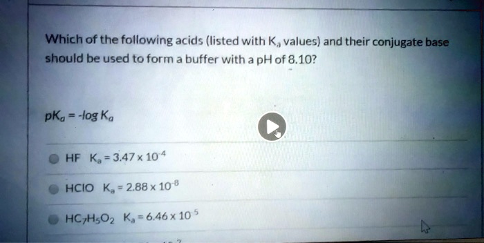 Which of the following acids (listed with Ka values) and their conjugate base
should be used to form a buffer with a pH of 8.10?
pKa = -log Ka
HF    Ka = 3.47 	imes 10^-4
HCIO  Ka = 2.88 	imes 10^-8
HC7H5O2   Ka = 6.46 	imes 10^-5