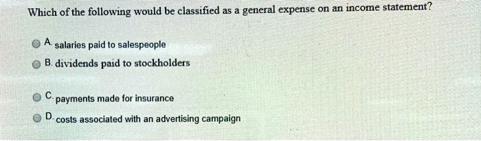 Which of the following would be classified as a general expense on an income statement?
A. salaries paid to salespeople
B. dividends paid to stockholders
C. payments made for insurance
D. costs associated with an advertising campaign