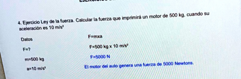 4 ejercicio ley de la fuerza calcular la fuerza que imprimira un motor de 500 kg cuando su aceleracion es 10 ms datos famxa fe f500 kg x 10 ms m500 kg f 5000 n a10 ms el motor del auto gener 93605