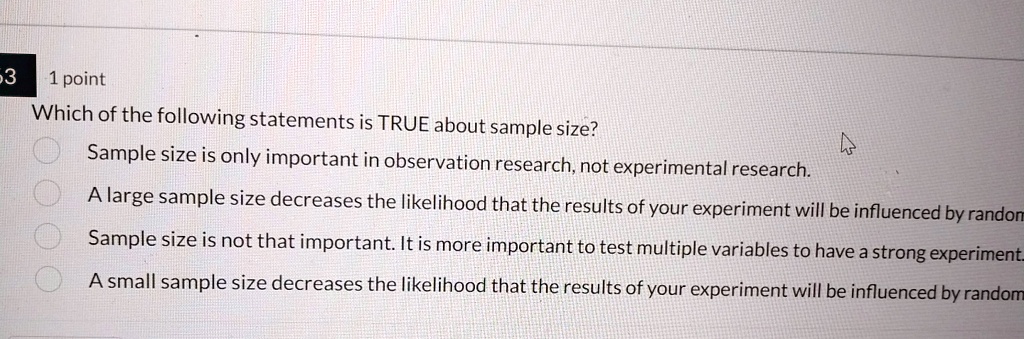 3
1 point
Which of the following statements is TRUE about sample size?
Sample size is only important in observation research, not experimental research.
A large sample size decreases the likelihood that the results of your experiment will be influenced by random
Sample size is not that important. It is more important to test multiple variables to have a strong experiment.
A small sample size decreases the likelihood that the results of your experiment will be influenced by random