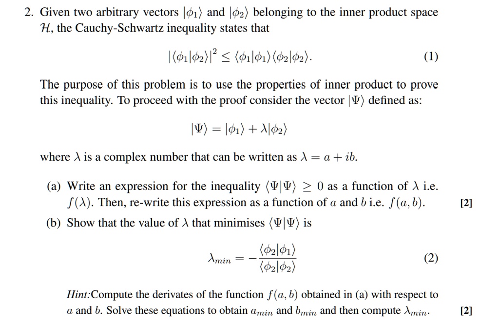 2. Given two arbitrary vectors |phi1angle and |phi2angle belonging to the inner product space mathcalH, the Cauchy-Schwartz inequality states that
|langlephi1|phi2angle|^2 leq langlephi1|phi1anglelanglephi2|phi2angle. (1)
The purpose of this problem is to use the properties of inner product to prove this inequality. To proceed with the proof consider the vector |Psiangle defined as:
|Psiangle = |phi1angle + lambda|phi2angle
where lambda is a complex number that can be written as lambda = a + ib.
(a) Write an expression for the inequality langlePsi|Psiangle geq 0 as a function of lambda i.e. f(lambda). Then, re-write this expression as a function of a and b i.e. f(a, b). [2]
(b) Show that the value of lambda that minimises langlePsi|Psiangle is
lambdamin = -fraclanglephi2|phi1anglelanglephi2|phi2angle (2)
Hint:Compute the derivates of the function f(a, b) obtained in (a) with respect to a and b. Solve these equations to obtain amin and bmin and then compute lambdamin. [2]