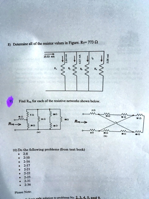 8) Determine all of the resistor values in Figure. RT = 773 Ω
15.53 mA
3.64 mA
6.67 mA
It
3.08 mA
R1
R2
R3
R4
R5
9) Find Req for each of the resistive networks shown below.
10 Ω
5 Ω
24 Ω
50 Ω
Req→
20 Ω
(a)
40 Ω
2 Ω
10 Ω
10 Ω
Req→
8 Ω
20 Ω
(b)
30 Ω
40 Ω
10) Do the following problems (from text book)
∙ 2-8
∙ 2-10
∙ 2-16
∙ 2-17
∙ 2-21
∙ 2-22
∙ 2-23
∙ 2-31
∙ 2-36
Please Note:
Submit only solution to problems No. 2, 3, 4, 5, and 9.