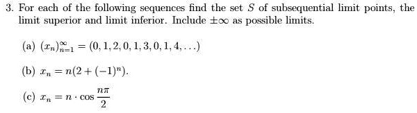 3. For each of the following sequences find the set S of subsequential limit points, the limit superior and limit inferior. Include ±? as possible limits.

(a) (xn)n=1^infty = (0, 1, 2, 0, 1, 3, 0, 1, 4, ...)
(b) xn = n(2 + (-1)^n).
(c) xn = n ? cos fracnpi2