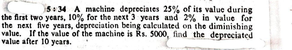 5:34 A machine depreciates 25% of its value during the first two years, 10% for the next 3 years and 2% in value for the next five years, depreciation being calculated on the diminishing value. If the value of the machine is Rs. 5000, find the depreciated value after 10 years.