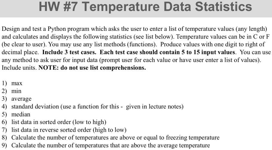 HW #7 Temperature Data Statistics
Design and test a Python program which asks the user to enter a list of temperature values (any length)
and calculates and displays the following statistics (see list below). Temperature values can be in C or F
(be clear to user). You may use any list methods (functions). Produce values with one digit to right of
decimal place. Include 3 test cases. Each test case should contain 5 to 15 input values. You can use
any method to ask user for input data (prompt user for each value or have user enter a list of values).
Include units. NOTE: do not use list comprehensions.
1) max
2) min
3) average
4) standard deviation (use a function for this - given in lecture notes)
5) median
6) list data in sorted order (low to high)
7) list data in reverse sorted order (high to low)
8) Calculate the number of temperatures are above or equal to freezing temperature
9) Calculate the number of temperatures that are above the average temperature
