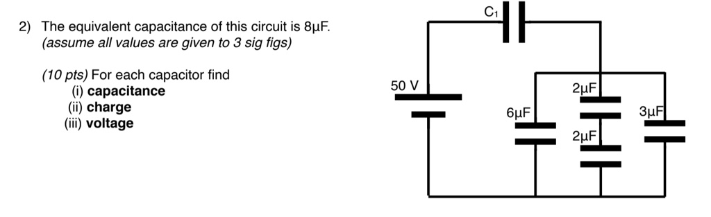 2) The equivalent capacitance of this circuit is 8µF.
(assume all values are given to 3 sig figs)
(10 pts) For each capacitor find
(i) capacitance
(ii) charge
(iii) voltage
C1
50 V
6µF
2µF
3µF
2µF