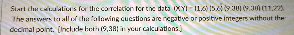 Start the calculations for the correlation for the data (X,Y) = (1,6) (5,6) (9,38) (9,38) (11,22).answers to all of the following questions are negative or positive integers without thepoint. [Include both (9,38) in your calculations.]