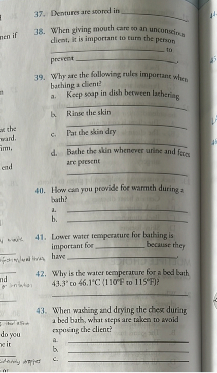 37. Dentures are stored in .
38. When giving mouth care to an unconscious client, it is important to turn the person  to prevent .
39. Why are the following rules important when bathing a client?
a. Keep soap in dish between lathering

b. Rinse the skin

c. Pat the skin dry

d. Bathe the skin whenever urine and feces are present

40. How can you provide for warmth during a bath?
a. 
b. 
41. Lower water temperature for bathing is important for  because they have .
42. Why is the water temperature for a bed bath 43.3° to 46.1°C (110°F to 115°F)?

43. When washing and drying the chest during a bed bath, what steps are taken to avoid exposing the client?
a. 
b. 
c. 