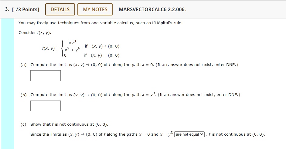 3. [-/3 Points]
DETAILS
MY NOTES
MARSVECTORCALC6 2.2.006.
You may freely use techniques from one-variable calculus, such as L'Hôpital's rule.
Consider f(x, y).
f(x, y) = (xy^3)/(x^2 + y^6)   if  (x, y) ≠ (0, 0) 
 0    if  (x, y) = (0, 0)
(a) Compute the limit as (x, y) → (0, 0) of f along the path x = 0. (If an answer does not exist, enter DNE.)
(b) Compute the limit as (x, y) → (0, 0) of f along the path x = y^3. (If an answer does not exist, enter DNE.)
(c) Show that f is not continuous at (0, 0).
Since the limits as (x, y) → (0, 0) of f along the paths x = 0 and x = y^3 are not equal, f is not continuous at (0, 0).