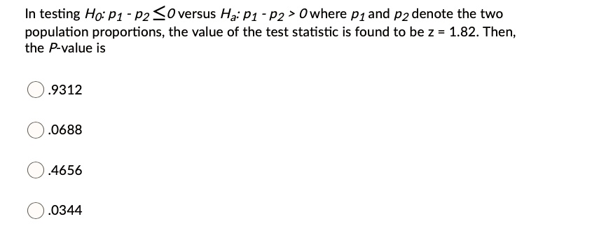 In testing H0: p1 - p2 <= 0 versus Ha: p1 - p2 > 0 where p1 and p2 denote the two population proportions, the value of the test statistic is found to be z = 1.82. Then, the P-value is
.9312
.0688
.4656
.0344