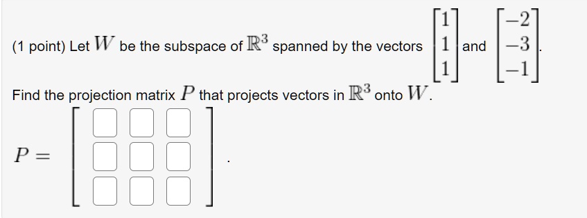 Let W be the subspace of R^3 spanned by the vectors [1
1
1] and [-2
-3
-1].
Find the projection matrix P that projects vectors in R^3 onto W.
P =