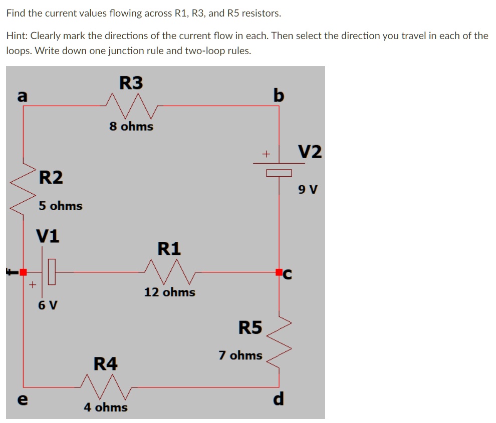 Find the current values flowing across R1, R3, and R5 resistors.
Hint: Clearly mark the directions of the current flow in each. Then select the direction you travel in each of the loops. Write down one junction rule and two-loop rules.
a R3 b
8 ohms
R2 + V2
5 ohms 9 V
V1 R1 c
+ 6 V 12 ohms
R5
7 ohms
e R4 d
4 ohms
