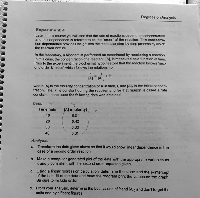 Regression Analysis

Experiment 4
Later in this course you will see that the rate of reactions depend on concentration and this dependence is referred to as the "order" of the reaction. This concentration dependence provides insight into the molecular step-by-step process by which the reaction occurs.

In the laboratory, a biochemist performed an experiment by monitoring a reaction. In this case, the concentration of a reactant, [A], is measured as a function of time. Prior to the experiment, the biochemist hypothesized that the reaction follows "second order kinetics" which follows the relationship

1/[A] = 1/[A]? + kt

where [A] is the molarity concentration of A at time, t, and [A]? is the initial concentration. The, k, is constant during the reaction and for that reason is called a rate constant. In this case the following data was obtained.

Data:
Time (min) [A] (molarity)
10 0.51
20 0.42
30 0.36
40 0.31

Analysis:
a. Transform the data given above so that it would show linear dependence in the case of a second order reaction.
b. Make a computer generated plot of the data with the appropriate variables as x and y consistent with the second order equation given.
c. Using a linear regression calculation, determine the slope and the y-intercept of the best fit of the data and have the program print the values on the graph. Be sure to include units!
d. From your analysis, determine the best values of k and [A]? and don't forget the units and significant figures.