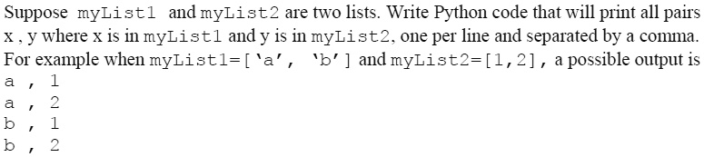 Suppose myList1 and myList2 are two lists. Write Python code that will print all pairs
x, y where x is in myList1 and y is in myList2, one per line and separated by a comma.
For example when myList1=['a', 'b'] and myList2=[1,2], a possible output is
a, 1
a, 2
b, 1
b, 2