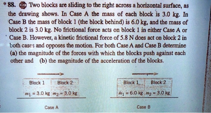 88. Two blocks are sliding to the right across a horizontal surface, as the drawing shows. In Case A the mass of each block is 3.0 kg. In Case B the mass of block 1 (the block behind) is 6.0 kg, and the mass of block 2 is 3.0 kg. No frictional force acts on block 1 in either Case A or Case B. However, a kinetic frictional force of 5.8 N does act on block 2 in both cases and opposes the motion. For both Case A and Case B determine (a) the magnitude of the forces with which the blocks push against each other and (b) the magnitude of the acceleration of the blocks.

Block 1 Block 2
m1 = 3.0 kg m2 = 3.0 kg
Case A

Block 1 Block 2
m1 = 6.0 kg m2 = 3.0 kg
Case B