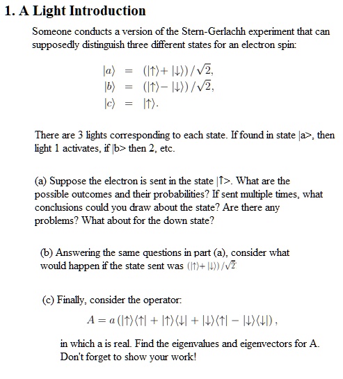1. A Light Introduction
Someone conducts a version of the Stern-Gerlachh experiment that can
supposedly distinguish three different states for an electron spin:
|a⟩ = (|↑⟩ + |↓⟩)/√(2),
|b⟩ = (|↑⟩ - |↓⟩)/√(2),
|c⟩ = |↓⟩.
There are 3 lights corresponding to each state. If found in state |a⟩, then
light 1 activates, if |b⟩ then 2, etc.
(a) Suppose the electron is sent in the state |↑⟩. What are the
possible outcomes and their probabilities? If sent multiple times, what
conclusions could you draw about the state? Are there any
problems? What about for the down state?
(b) Answering the same questions in part (a), consider what
would happen if the state sent was (|↑⟩ + |↓⟩)/√(2)
(c) Finally, consider the operator:
A = a (|↑⟩⟨↑| + |↑⟩⟨↓| + |↓⟩⟨↑| - |↓⟩⟨↓|),
in which a is real. Find the eigenvalues and eigenvectors for A.
Don't forget to show your work!