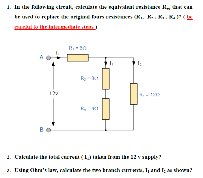 1. In the following circuit, calculate the equivalent resistance Req that can be used to replace the original fours resistances (R1, R2 , R3 , R4 )? ( be careful to the intermediate steps )
2. Calculate the total current ( IT) taken from the 12 v supply?
3. Using Ohm’s law, calculate the two branch currents, I1 and I2 as shown?