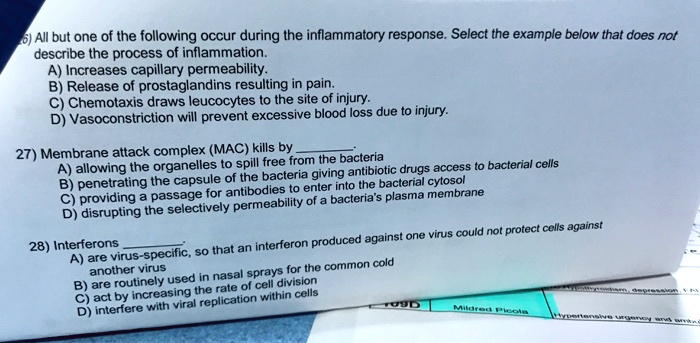 26) All but one of the following occur during the inflammatory response. Select the example below that does not
describe the process of inflammation.
A) Increases capillary permeability.
B) Release of prostaglandins resulting in pain.
C) Chemotaxis draws leucocytes to the site of injury.
D) Vasoconstriction will prevent excessive blood loss due to injury.
27) Membrane attack complex (MAC) kills by .
A) allowing the organelles to spill free from the bacteria
B) penetrating the capsule of the bacteria giving antibiotic drugs access to bacterial cells
C) providing a passage for antibodies to enter into the bacterial cytosol
D) disrupting the selectively permeability of a bacteria's plasma membrane
28) Interferons .
A) are virus-specific, so that an interferon produced against one virus could not protect cells against
another virus
B) are routinely used in nasal sprays for the common cold
C) act by increasing the rate of cell division
D) interfere with viral replication within cells