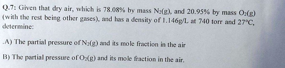 Q.7: Given that dry air, which is 78.08% by mass N2(g), and 20.95% by mass O2(g) (with the rest being other gases), and has a density of 1.146g/L at 740 torr and 27°C, determine:

A) The partial pressure of N2(g) and its mole fraction in the air
B) The partial pressure of O2(g) and its mole fraction in the air.