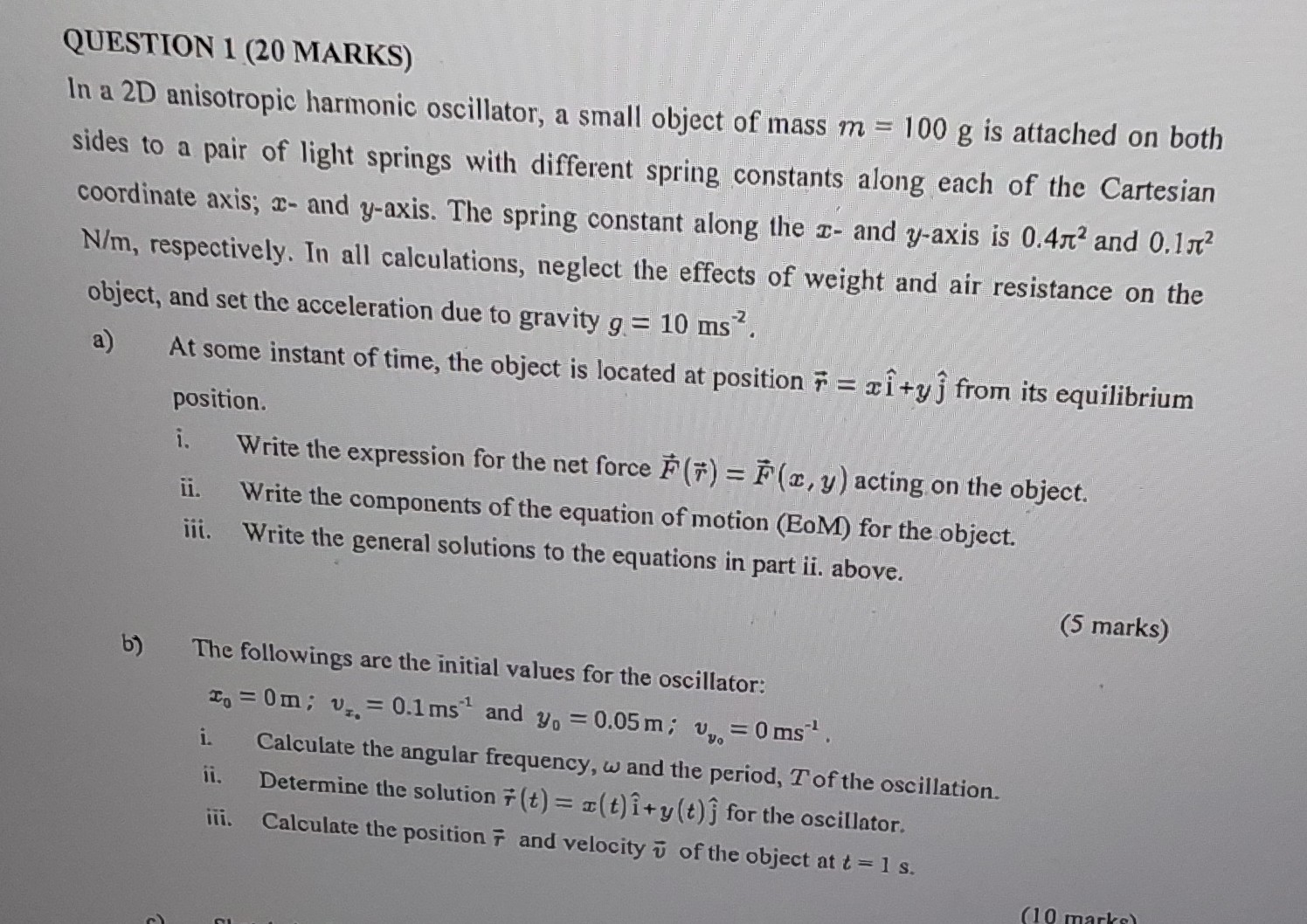 QUESTION 1 (20 MARKS)
In a 2D anisotropic harmonic oscillator, a small object of mass m=100  g is attached on both sides to a pair of light springs with different spring constants along each of the Cartesian coordinate axis; x - and y-axis. The spring constant along the x - and y-axis is 0.4 π^2 and 0.1 π^2 N / m, respectively. In all calculations, neglect the effects of weight and air resistance on the object, and set the acceleration due to gravity g=10  ms^-2.
a) At some instant of time, the object is located at position r⃗=x î+y ĵ from its equilibrium position.
i. Write the expression for the net force F⃗(r⃗)=F⃗(x, y) acting on the object.
ii. Write the components of the equation of motion (EoM) for the object.
iii. Write the general solutions to the equations in part ii. above.
b) The followings are the initial values for the oscillator:
(5 marks)

    x0=0  m ; vx0=0.1  ms^-1 and  y0=0.05  m ; vy0=0  ms^-1.

i. Calculate the angular frequency, ω and the period, T of the oscillation.
ii. Determine the solution r⃗(t)=x(t) î+y(t) ĵ for the oscillator.
iii. Calculate the position r⃗ and velocity v⃗ of the object at t=1  s.